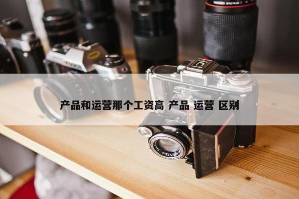 产品和运营那个工资高 产品 运营 区别