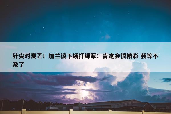 针尖对麦芒！加兰谈下场打绿军：肯定会很精彩 我等不及了