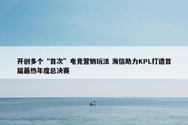 开创多个“首次”电竞营销玩法 海信助力KPL打造首届最热年度总决赛