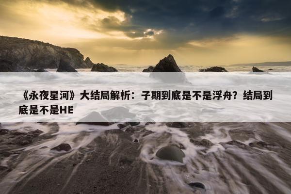 《永夜星河》大结局解析：子期到底是不是浮舟？结局到底是不是HE