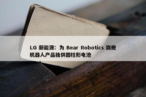 LG 新能源：为 Bear Robotics 旗舰机器人产品独供圆柱形电池