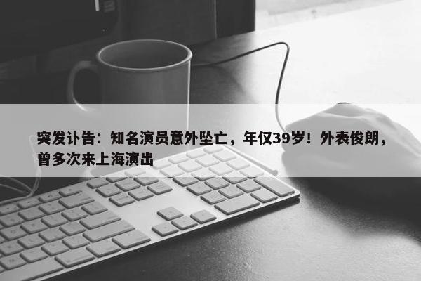 突发讣告：知名演员意外坠亡，年仅39岁！外表俊朗，曾多次来上海演出