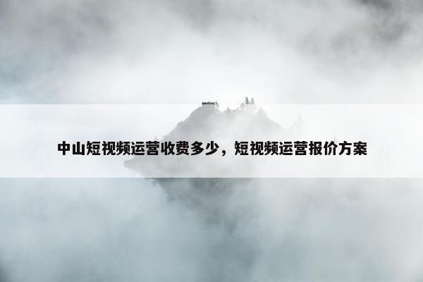 中山短视频运营收费多少，短视频运营报价方案