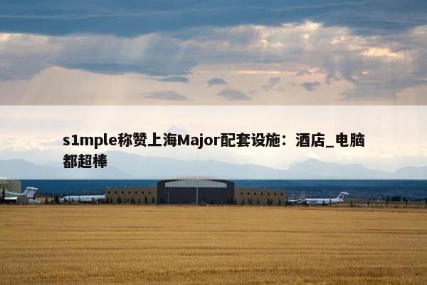 s1mple称赞上海Major配套设施：酒店_电脑都超棒