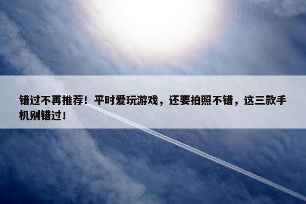 错过不再推荐！平时爱玩游戏，还要拍照不错，这三款手机别错过！