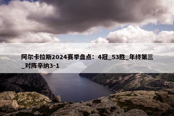 阿尔卡拉斯2024赛季盘点：4冠_53胜_年终第三_对阵辛纳3-1