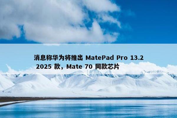 消息称华为将推出 MatePad Pro 13.2 2025 款，Mate 70 同款芯片