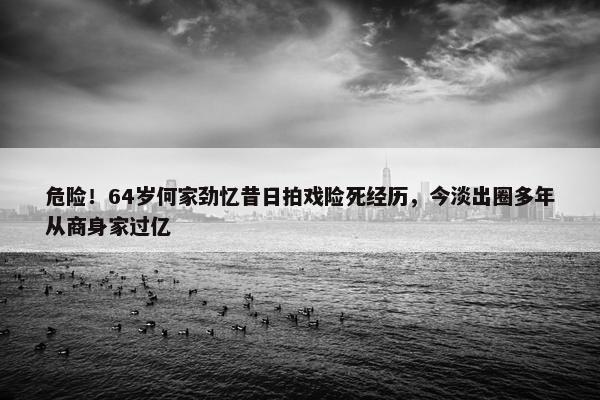 危险！64岁何家劲忆昔日拍戏险死经历，今淡出圈多年从商身家过亿