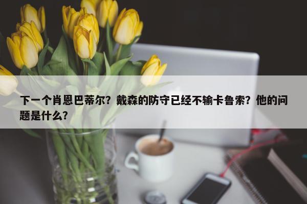 下一个肖恩巴蒂尔？戴森的防守已经不输卡鲁索？他的问题是什么？