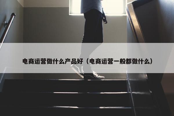 电商运营做什么产品好（电商运营一般都做什么）