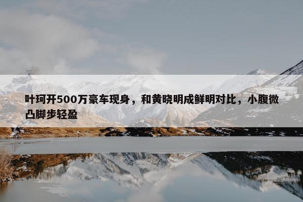 叶珂开500万豪车现身，和黄晓明成鲜明对比，小腹微凸脚步轻盈