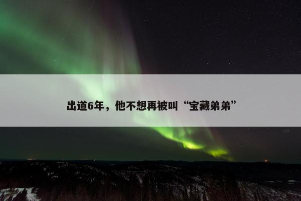出道6年，他不想再被叫“宝藏弟弟”