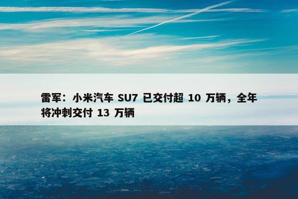 雷军：小米汽车 SU7 已交付超 10 万辆，全年将冲刺交付 13 万辆