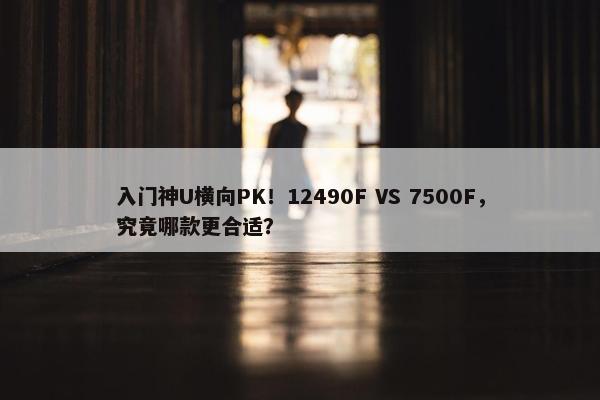 入门神U横向PK！12490F VS 7500F，究竟哪款更合适？