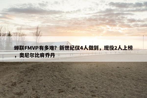 蝉联FMVP有多难？新世纪仅4人做到，现役2人上榜，奥尼尔比肩乔丹