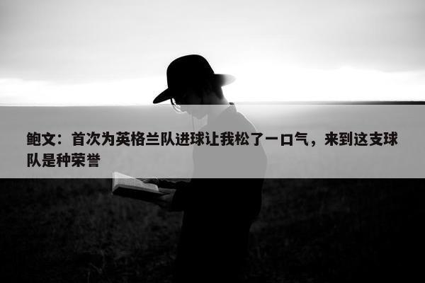 鲍文：首次为英格兰队进球让我松了一口气，来到这支球队是种荣誉