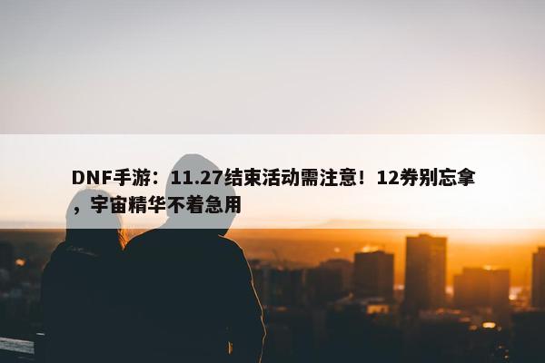 DNF手游：11.27结束活动需注意！12券别忘拿，宇宙精华不着急用