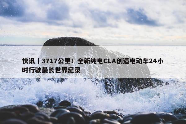 快讯｜3717公里！全新纯电CLA创造电动车24小时行驶最长世界纪录