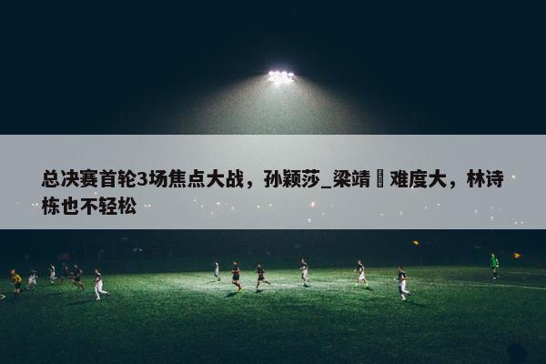 总决赛首轮3场焦点大战，孙颖莎_梁靖崑难度大，林诗栋也不轻松