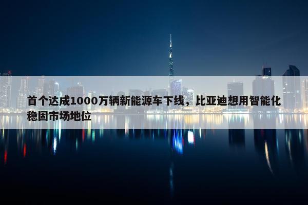 首个达成1000万辆新能源车下线，比亚迪想用智能化稳固市场地位