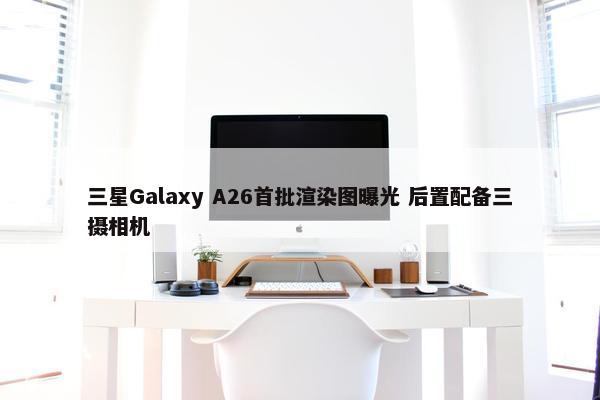 三星Galaxy A26首批渲染图曝光 后置配备三摄相机