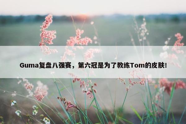 Guma复盘八强赛，第六冠是为了教练Tom的皮肤！