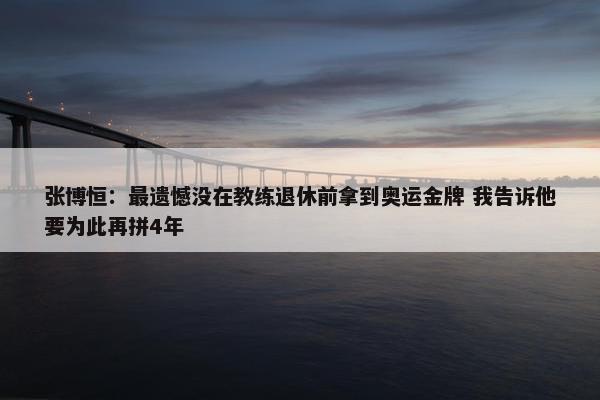 张博恒：最遗憾没在教练退休前拿到奥运金牌 我告诉他要为此再拼4年