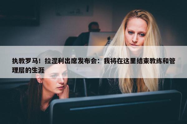 执教罗马！拉涅利出席发布会：我将在这里结束教练和管理层的生涯