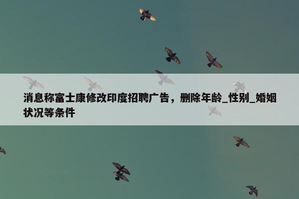 消息称富士康修改印度招聘广告，删除年龄_性别_婚姻状况等条件