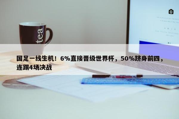 国足一线生机！6%直接晋级世界杯，50%跻身前四，连踢4场决战