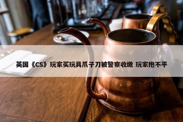 英国《CS》玩家买玩具爪子刀被警察收缴 玩家抱不平