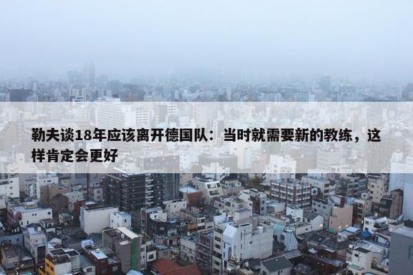 勒夫谈18年应该离开德国队：当时就需要新的教练，这样肯定会更好