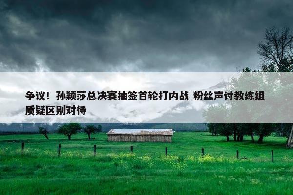 争议！孙颖莎总决赛抽签首轮打内战 粉丝声讨教练组 质疑区别对待