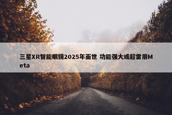 三星XR智能眼镜2025年面世 功能强大或超雷朋Meta