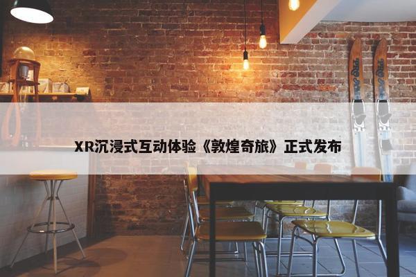 XR沉浸式互动体验《敦煌奇旅》正式发布