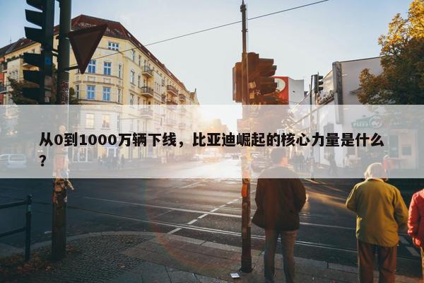 从0到1000万辆下线，比亚迪崛起的核心力量是什么？