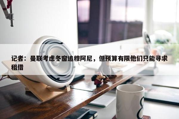 记者：曼联考虑冬窗追穆阿尼，但预算有限他们只能寻求租借