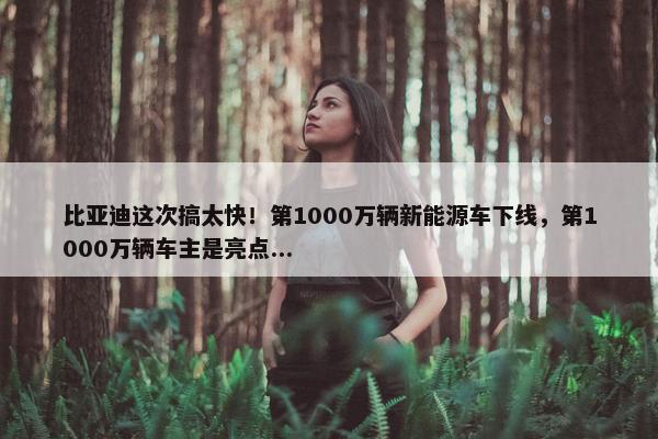 比亚迪这次搞太快！第1000万辆新能源车下线，第1000万辆车主是亮点...