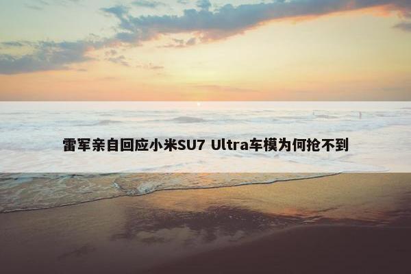 雷军亲自回应小米SU7 Ultra车模为何抢不到