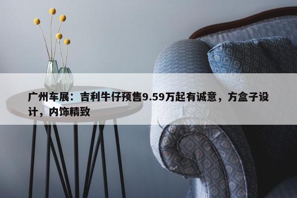 广州车展：吉利牛仔预售9.59万起有诚意，方盒子设计，内饰精致