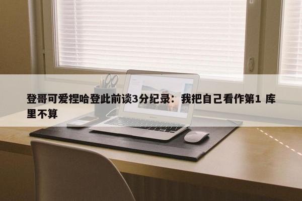 登哥可爱捏哈登此前谈3分纪录：我把自己看作第1 库里不算