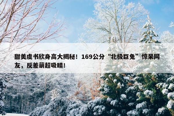 甜美虞书欣身高大揭秘！169公分“北极巨兔”惊呆网友，反差萌超吸睛！