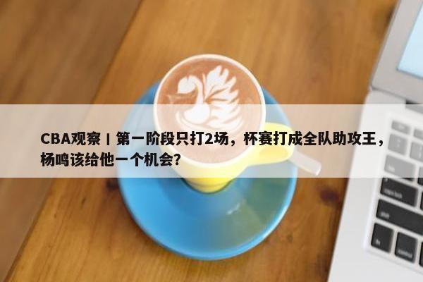 CBA观察丨第一阶段只打2场，杯赛打成全队助攻王，杨鸣该给他一个机会？