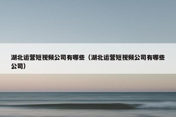 湖北运营短视频公司有哪些（湖北运营短视频公司有哪些公司）