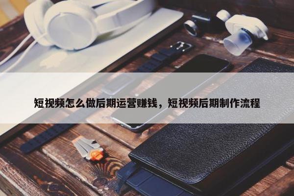 短视频怎么做后期运营赚钱，短视频后期制作流程