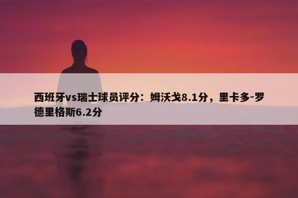 西班牙vs瑞士球员评分：姆沃戈8.1分，里卡多-罗德里格斯6.2分