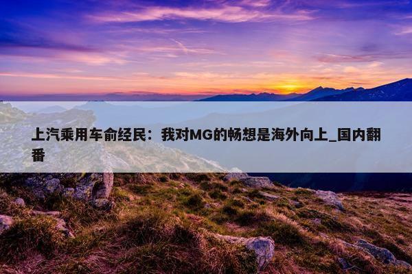 上汽乘用车俞经民：我对MG的畅想是海外向上_国内翻番