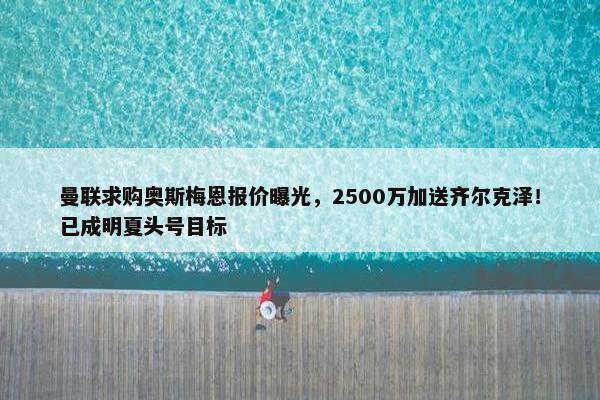 曼联求购奥斯梅恩报价曝光，2500万加送齐尔克泽！已成明夏头号目标