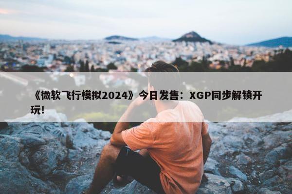 《微软飞行模拟2024》今日发售：XGP同步解锁开玩！