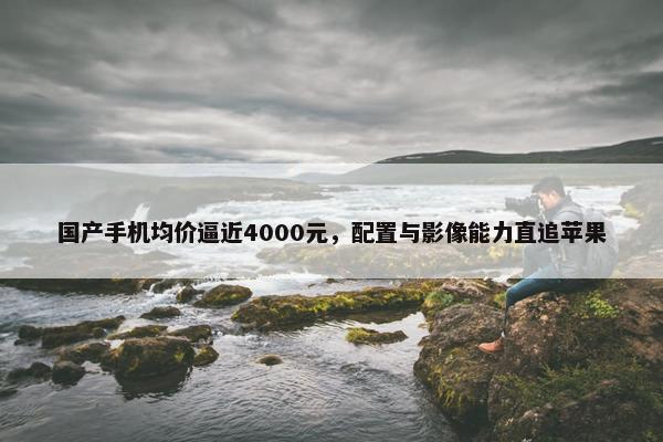 国产手机均价逼近4000元，配置与影像能力直追苹果